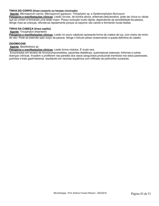 Microbiologia - Prof. Américo Focesi Pelicioni - 28/2/2019 Página 43 de 51
TINHA DO CORPO (tinea corporis ou herpes cincinado)
Agente: Microsporum cannis, Microsporum gypseum, Tricophyton sp. e Epidermophyton floccosum
Patogenia e manifestações clínicas: Lesão circular, de bordos ativos, eritemato-descamativa, pode ser única ou várias
que se uniram e formaram uma lesão maior. Possui evolução muito rápida, dependendo da sensibilidade da pessoa.
Atinge mais as crianças, difunde-se rapidamente porque os esporos vão caindo e formando novas lesões.
TINHA DA CABEÇA (tinea capitis)
Agente: Tricophyton shöenleinii
Patogenia e manifestações clínicas: Lesão no couro cabeludo apresenta forma de cratera de lua, com cheiro de ninho
de rato. Pode se estender pelo corpo da pessoa. Atinge o folículo piloso ocasionando a queda definitiva do cabelo.
ZIGOMICOSE
Agente: Basidiobolus sp.
Patogenia e manifestações clínicas: Lesão forma nódulos. É muito rara.
Encontrados em tecidos de imunocomprometidos, pacientes diabéticas, queimaduras extensas, linfomas e outras
doenças crônicas. Invadem e proliferam nas paredes dos vasos sanguíneos produzindo trombose nos seios paranasais,
pulmões e trato gastrintestinal, resultando em necrose isquêmica com infiltrado de polimorfos nucleares.
 