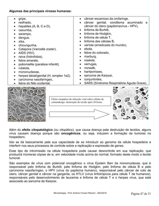 Microbiologia - Prof. Américo Focesi Pelicioni - 28/2/2019 Página 47 de 51
Algumas das principais viroses humanas:
• gripe,
• resfriado,
• hepatites (A, B, C e D),
• caxumba,
• sarampo,
• dengue,
• zika,
• chicungunha,
• Catapora (Varicella zoster),
• AIDS (HIV),
• raiva (hidrofobia),
• febre amarela,
• poliomielite (paralisia infantil),
• rubéola,
• mononucleose,
• herpes labial/genital (H. simplex 1e2),
• carcinoma nasofaríngeo,
• febre do Nilo ocidental,
• câncer escamoso da orofaringe,
• câncer genital, condiloma acuminado e
câncer do útero (papilomavírus - HPV),
• linfoma de Burkitt,
• linfoma de Hodgkin,
• linfoma de célula T,
• linfoma das células B,
• varíola (erradicada do mundo),
• ebola,
• febre do colorado,
• marburg,
• roséola,
• verrugas,
• norwalk,
• hantaviroses,
• sarcoma de Karposi,
• conjuntivites,
• SARS (Síndrome Respiratória Aguda Grave).
Além do efeito citopatológico (ou citopático), que causa doença pela destruição de tecidos, alguns
vírus causam doença porque são oncogênicos, ou seja, induzem a formação de tumores no
hospedeiro.
Isto se dá basicamente pela sua capacidade de se introduzir ao genoma da célula hospedeira e
interferir nos seus processos de controle sobre a replicação e expressão de genes.
Esse tipo de intromissão na célula hospedeira pode causar descontrole em sua replicação, que
produzirá inúmeras cópias de si, em velocidade muito acima do normal, formado deste modo o tecido
tumoral.
São exemplos de vírus com potencial oncogênico o vírus Epstein Barr da mononucleose, que é
responsável pelo linfoma de Burkitt, pelo linfoma de Hodgkin, pelo linfoma de célula B e pelo
carcinoma nasofaríngeo, o HPV (vírus do papiloma humano), responsável pelo câncer de colo de
útero, câncer genital e câncer na garganta, os HTLV (vírus linfotrópicos para célula T de humanos),
responsáveis pelo desenvolvimento de leucemia e linfoma de célula T e o herpes vírus, que está
associado ao sarcoma de Karposi.
Efeito citopático da infecção viral sobre células de
camundongo: destruição do tecido após 24 horas
 