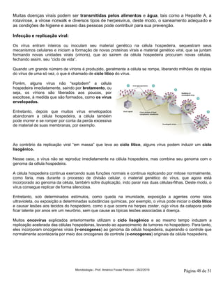 Microbiologia - Prof. Américo Focesi Pelicioni - 28/2/2019 Página 48 de 51
Muitas doenças virais podem ser transmitidas pelos alimentos e água, tais como a Hepatite A, a
rotavirose, a virose norwalk e diversos tipos de herpesvirus, deste modo, o saneamento adequado e
as condições de higiene e asseio das pessoas pode contribuir para sua prevenção.
Infecção e replicação viral:
Os vírus entram inteiros ou inoculam seu material genético na célula hospedeira, sequestram seus
mecanismos celulares e iniciam a formação de novas proteínas virais e material genético viral, que se juntam
formando novas unidades virais (vírions), que ao saírem da célula hospedeira procuram novas células,
fechando assim, seu “ciclo de vida”.
Quando um grande número de vírions é produzido, geralmente a célula se rompe, liberando milhões de cópias
do vírus de uma só vez, o que é chamado de ciclo lítico do vírus.
Porém, alguns vírus não “explodem” a célula
hospedeira imediatamente, saindo por brotamento, ou
seja, os vírions são liberados aos poucos, por
exocitose, à medida que são formados, como os vírus
envelopados.
Entretanto, depois que muitos vírus envelopados
abandonam a célula hospedeira, a célula também
pode morrer e se romper por conta da perda excessiva
de material de suas membranas, por exemplo.
Ao contrário da replicação viral “em massa” que leva ao ciclo lítico, alguns vírus podem induzir um ciclo
lisogênico.
Nesse caso, o vírus não se reproduz imediatamente na célula hospedeira, mas combina seu genoma com o
genoma da célula hospedeira.
A célula hospedeira continua exercendo suas funções normais e continua replicando por mitose normalmente,
como faria, mas durante o processo de divisão celular, o material genético do vírus, que agora está
incorporado ao genoma da célula, também sofre duplicação, indo parar nas duas células-filhas. Deste modo, o
vírus consegue replicar de forma silenciosa.
Entretanto, sob determinados estímulos, como queda na imunidade, exposição a agentes como raios
ultravioleta, ou exposição a determinadas substâncias químicas, por exemplo, o vírus pode iniciar o ciclo lítico
e causar lesões aos tecidos do hospedeiro, como o que ocorre na herpes zoster, cujo vírus da catapora pode
ficar latente por anos em um neurônio, sem que cause as típicas lesões associadas à doença.
Muitos oncovírus explicados anteriormente utilizam o ciclo lisogênico e ao mesmo tempo induzem a
replicação acelerada das células hospedeiras, levando ao aparecimento de tumores no hospedeiro. Para tanto,
eles incorporam oncogenes virais (v-oncogenes) ao genoma da célula hospedeira, superando o controle que
normalmente aconteceria por meio dos oncogenes de controle (c-oncogenes) originais da célula hospedeira.
 