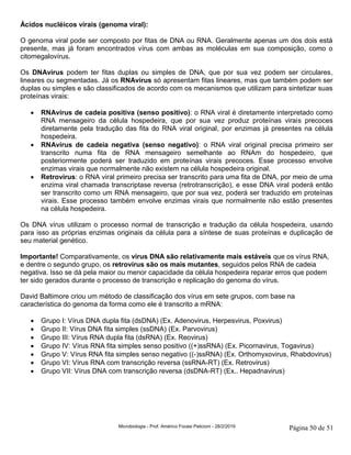 Microbiologia - Prof. Américo Focesi Pelicioni - 28/2/2019 Página 50 de 51
Ácidos nucléicos virais (genoma viral):
O genoma viral pode ser composto por fitas de DNA ou RNA. Geralmente apenas um dos dois está
presente, mas já foram encontrados vírus com ambas as moléculas em sua composição, como o
citomegalovírus.
Os DNAvírus podem ter fitas duplas ou simples de DNA, que por sua vez podem ser circulares,
lineares ou segmentadas. Já os RNAvírus só apresentam fitas lineares, mas que também podem ser
duplas ou simples e são classificados de acordo com os mecanismos que utilizam para sintetizar suas
proteínas virais:
• RNAvírus de cadeia positiva (senso positivo): o RNA viral é diretamente interpretado como
RNA mensageiro da célula hospedeira, que por sua vez produz proteínas virais precoces
diretamente pela tradução das fita do RNA viral original, por enzimas já presentes na célula
hospedeira.
• RNAvírus de cadeia negativa (senso negativo): o RNA viral original precisa primeiro ser
transcrito numa fita de RNA mensageiro semelhante ao RNAm do hospedeiro, que
posteriormente poderá ser traduzido em proteínas virais precoces. Esse processo envolve
enzimas virais que normalmente não existem na célula hospedeira original.
• Retrovírus: o RNA viral primeiro precisa ser transcrito para uma fita de DNA, por meio de uma
enzima viral chamada transcriptase reversa (retrotranscrição), e esse DNA viral poderá então
ser transcrito como um RNA mensageiro, que por sua vez, poderá ser traduzido em proteínas
virais. Esse processo também envolve enzimas virais que normalmente não estão presentes
na célula hospedeira.
Os DNA vírus utilizam o processo normal de transcrição e tradução da célula hospedeira, usando
para isso as próprias enzimas originais da célula para a síntese de suas proteínas e duplicação de
seu material genético.
Importante! Comparativamente, os vírus DNA são relativamente mais estáveis que os vírus RNA,
e dentre o segundo grupo, os retrovírus são os mais mutantes, seguidos pelos RNA de cadeia
negativa. Isso se dá pela maior ou menor capacidade da célula hospedeira reparar erros que podem
ter sido gerados durante o processo de transcrição e replicação do genoma do vírus.
David Baltimore criou um método de classificação dos vírus em sete grupos, com base na
característica do genoma da forma como ele é transcrito a mRNA:
• Grupo I: Vírus DNA dupla fita (dsDNA) (Ex. Adenovirus, Herpesvirus, Poxvirus)
• Grupo II: Vírus DNA fita simples (ssDNA) (Ex. Parvovirus)
• Grupo III: Vírus RNA dupla fita (dsRNA) (Ex. Reovirus)
• Grupo IV: Vírus RNA fita simples senso positivo ((+)ssRNA) (Ex. Picornavirus, Togavirus)
• Grupo V: Vírus RNA fita simples senso negativo ((-)ssRNA) (Ex. Orthomyxovirus, Rhabdovirus)
• Grupo VI: Vírus RNA com transcrição reversa (ssRNA-RT) (Ex. Retrovirus)
• Grupo VII: Vírus DNA com transcrição reversa (dsDNA-RT) (Ex.. Hepadnavirus)
 