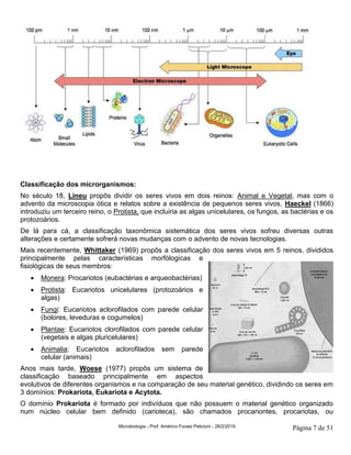Microbiologia - Prof. Américo Focesi Pelicioni - 28/2/2019 Página 7 de 51
Classificação dos microrganismos:
No século 18, Lineu propôs dividir os seres vivos em dois reinos: Animal e Vegetal, mas com o
advento da microscopia ótica e relatos sobre a existência de pequenos seres vivos, Haeckel (1866)
introduziu um terceiro reino, o Protista, que incluiria as algas unicelulares, os fungos, as bactérias e os
protozoários.
De lá para cá, a classificação taxonômica sistemática dos seres vivos sofreu diversas outras
alterações e certamente sofrerá novas mudanças com o advento de novas tecnologias.
Mais recentemente, Whittaker (1969) propôs a classificação dos seres vivos em 5 reinos, divididos
principalmente pelas características morfólogicas e
fisiológicas de seus membros:
• Monera: Procariotos (eubactérias e arqueobactérias)
• Protista: Eucariotos unicelulares (protozoários e
algas)
• Fungi: Eucariotos aclorofilados com parede celular
(bolores, leveduras e cogumelos)
• Plantae: Eucariotos clorofilados com parede celular
(vegetais e algas pluricelulares)
• Animalia: Eucariotos aclorofilados sem parede
celular (animais)
Anos mais tarde, Woese (1977) propôs um sistema de
classificação baseado principalmente em aspectos
evolutivos de diferentes organismos e na comparação de seu material genético, dividindo os seres em
3 domínios: Prokariota, Eukariota e Acytota.
O domínio Prokariota é formado por indivíduos que não possuem o material genético organizado
num núcleo celular bem definido (carioteca), são chamados procariontes, procariotas, ou
 