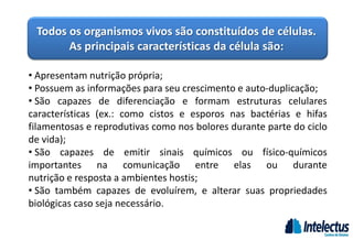 Todos os organismos vivos são constituídos de células.
As principais características da célula são:
• Apresentam nutrição própria;
• Possuem as informações para seu crescimento e auto-duplicação;
• São capazes de diferenciação e formam estruturas celulares
características (ex.: como cistos e esporos nas bactérias e hifas
filamentosas e reprodutivas como nos bolores durante parte do ciclo
de vida);
• São capazes de emitir sinais químicos ou físico-químicos
importantes na comunicação entre elas ou durante
nutrição e resposta a ambientes hostis;
• São também capazes de evoluírem, e alterar suas propriedades
biológicas caso seja necessário.
 