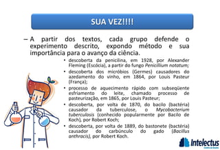 – A partir dos textos, cada grupo defende o
experimento descrito, expondo método e sua
importância para o avanço da ciência.
• descoberta da penicilina, em 1928, por Alexander
Fleming (Escócia), a partir do fungo Penicillium notatum;
• descoberta dos micróbios (Germes) causadores do
azedamento do vinho, em 1864, por Louis Pasteur
(França);
• processo de aquecimento rápido com subseqüente
esfriamento do leite, chamado processo de
pasteurização, em 1865, por Louis Pasteur;
• descoberta, por volta de 1870, do bacilo (bactéria)
causador da tuberculose, o Mycobacterium
tuberculosis (conhecido popularmente por Bacilo de
Koch), por Robert Koch;
• descoberta, por volta de 1889, do bastonete (bactéria)
causador do carbúnculo do gado (Bacillus
anthracis), por Robert Koch.
SUA VEZ!!!!
 