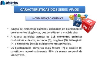 • Junção de elementos químicos, chamados de bioelementos
ou elementos biogênicos, que constituem a matéria viva;
• A tabela periódica agrupa os 118 elementos químicos
conhecidos e destes, carbono (C), oxigênio (O), hidrogênio
(H) e nitrogênio (N) são os bioelementos primários.
• Os bioelementos primários mais fósforo (P) e enxofre (S)
constituem aproximadamente 98% da massa corporal de
um ser vivo.
CARACTERÍSTICAS DOS SERES VIVOS
1- COMPOSIÇÃO QUÍMICA
 