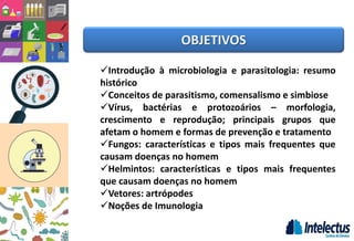 OBJETIVOS
Introdução à microbiologia e parasitologia: resumo
histórico
Conceitos de parasitismo, comensalismo e simbiose
Vírus, bactérias e protozoários – morfologia,
crescimento e reprodução; principais grupos que
afetam o homem e formas de prevenção e tratamento
Fungos: características e tipos mais frequentes que
causam doenças no homem
Helmintos: características e tipos mais frequentes
que causam doenças no homem
Vetores: artrópodes
Noções de Imunologia
 