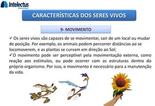 CARACTERÍSTICAS DOS SERES VIVOS
9- MOVIMENTO
 Os seres vivos são capazes de se movimentar, sair de um local ou mudar
de posição. Por exemplo, os animais podem percorrer distâncias ao se
locomoverem, e as plantas se curvam em direção ao Sol;
O movimento pode ser perceptível pela movimentação externa, como
reação aos estímulos, ou pode ocorrer com as estruturas dentro do
próprio organismo. Por isso, o movimento é necessário para a manutenção
da vida.
 