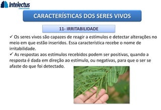 CARACTERÍSTICAS DOS SERES VIVOS
11- IRRITABILIDADE
 Os seres vivos são capazes de reagir a estímulos e detectar alterações no
meio em que estão inseridos. Essa característica recebe o nome de
irritabilidade.
 As respostas aos estímulos recebidos podem ser positivas, quando a
resposta é dada em direção ao estímulo, ou negativas, para que o ser se
afaste do que foi detectado.
 