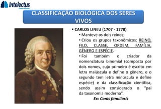  CARLOS LINEU (1707 - 1778)
• Manteve os dois reinos;
• Criou os grupos taxonômicos: REINO,
FILO, CLASSE, ORDEM, FAMÍLIA,
GÊNERO E ESPÉCIE.
• Foi também o criador da
nomenclatura binomial (composta por
dois nomes, cujo primeiro é escrito em
letra maiúscula e define o gênero, e o
segundo tem letra minúscula e define
espécie) e da classificação científica,
sendo assim considerado o “pai
da taxonomia moderna”.
Ex: Canis familiaris
CLASSIFICAÇÃO BIOLÓGICA DOS SERES
VIVOS
 