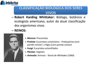 – Robert Harding Whittaker: Biólogo, botânico e
ecologista americano, autor da atual classificação
dos organismos vivos.
– REINOS:
» Monera: Procariotos
» Protista: Eucariotos unicelulares - Protozoários (sem
parede celular) e Algas (com parede celular)
» Fungi: Eucariotos aclorofilados
» Plantae: Vegetais
» Animalia: Animais - Teoria de Whittaker (1969)
CLASSIFICAÇÃO BIOLÓGICA DOS SERES
VIVOS
 