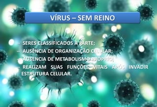 – SERES CLASSIFICADOS À PARTE;
– AUSÊNCIA DE ORGANIZAÇÃO CELULAR;
– AUSENCIA DE METABOLISMO PRÓPRIO;
– REALIZAM SUAS FUNÇÕES VITAIS APÓS INVADIR
ESTRUTURA CELULAR.
VÍRUS – SEM REINO
 