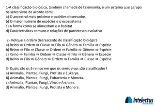 1-A classificação biológica, também chamada de taxonomia, é um sistema que agrupa
os seres vivos de acordo com:
a) O ancestral mais próximo e padrões observados
b) O maior número de espécies e o ecossistema
c) A forma como se alimentam e o habitat
d) Características comuns e relações de parentesco evolutivo
2- Indique a ordem decrescente de classificação biológica.
a) Reino ⇒ Ordem ⇒ Classe ⇒ Filo ⇒ Gênero ⇒ Família ⇒ Espécie
b) Reino ⇒ Filo ⇒ Classe ⇒ Ordem ⇒ Família ⇒ Gênero ⇒ Espécie
c) Reino ⇒ Família ⇒ Ordem ⇒ Classe ⇒ Filo ⇒ Gênero ⇒ Espécie
d) Reino ⇒ Filo ⇒ Gênero ⇒ Ordem ⇒ Família ⇒ Classe ⇒ Espécie
3- Quais são os 5 reinos em que os seres vivos são classificados?
a) Animalia, Plantae, Fungi, Protista e Eukarya.
b) Animalia, Plantae, Fungi, Eubacteria e Monera.
c) Animalia, Plantae, Fungi, Vírus e Archaea.
d) Animalia, Plantae, Fungi, Protista e Monera.
 