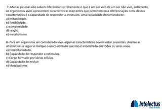 7- Muitas pessoas não sabem diferenciar corretamente o que é um ser vivo de um ser não vivo, entretanto,
os organismos vivos apresentam características marcantes que permitem essa diferenciação. Uma dessas
características é a capacidade de responder a estímulos, uma capacidade denominada de:
a) irritabilidade.
b) flexibilidade.
c) complexidade.
d) reação.
e) metabolismo.
8- Para um organismo ser considerado vivo, algumas características devem estar presentes. Analise as
alternativas a seguir e marque o único atributo que não é encontrado em todos os seres vivos.
a) Hereditariedade.
b) Capacidade de responder a estímulos.
c) Corpo formado por várias células.
d) Capacidade de evoluir.
e) Metabolismo.
 