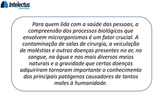 Para quem lida com a saúde das pessoas, a
compreensão dos processos biológicos que
envolvem microrganismos é um fator crucial. A
contaminação de salas de cirurgia, a veiculação
de moléstias e outras doenças presentes no ar, no
sangue, na água e nos mais diversos meios
naturais e a gravidade que certas doenças
adquiriram tornaram importante o conhecimento
dos principais patógenos causadores de tantos
males à humanidade.
 