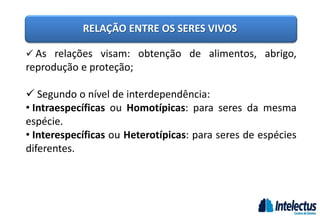RELAÇÃO ENTRE OS SERES VIVOS
 As relações visam: obtenção de alimentos, abrigo,
reprodução e proteção;
 Segundo o nível de interdependência:
• Intraespecíficas ou Homotípicas: para seres da mesma
espécie.
• Interespecíficas ou Heterotípicas: para seres de espécies
diferentes.
 