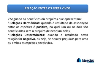 RELAÇÃO ENTRE OS SERES VIVOS
Segundo os benefícios ou prejuízos que apresentam:
• Relações Harmônicas: quando o resultado da associação
entre as espécies é positiva, na qual um ou os dois são
beneficiados sem o prejuízo de nenhum deles.
• Relações Desarmônicas: quando o resultado desta
relação for negativo, ou seja, se houver prejuízos para uma
ou ambas as espécies envolvidas.
 