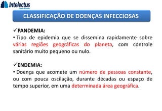 CLASSIFICAÇÃO DE DOENÇAS INFECCIOSAS
PANDEMIA:
• Tipo de epidemia que se dissemina rapidamente sobre
várias regiões geográficas do planeta, com controle
sanitário muito pequeno ou nulo.
ENDEMIA:
• Doença que acomete um número de pessoas constante,
ou com pouca oscilação, durante décadas ou espaço de
tempo superior, em uma determinada área geográfica.
 