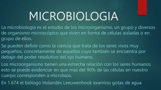 MICROBIOLOGIA
La microbiología es el estudio de los microorganismo, un grupo y diversos
de organismo microscópico que viven en forma de células aisladas o en
grupo de ellos.
Se pueden definir como la ciencia que trata de los seres vivos muy
pequeños, concretamente de aquellos cuyo también se encuentra por
debajo del poder resolutivo del ojo humano.
Los microorganismo tienen una estrecha relación con los seres humanos
esto se puede evidenciar en que mas del 90% de las células en nuestro
cuerpo corresponden a microbios.
En 1.674 el biólogo Holandés Leeuwenhook examino gotas de agua
 