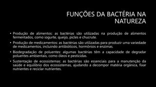 FUNÇÕES DA BACTÉRIA NA
NATUREZA
• Produção de alimentos: as bactérias são utilizadas na produção de alimentos
fermentados, como iogurte, queijo, picles e chucrute.
• Produção de medicamentos: as bactérias são utilizadas para produzir uma variedade
de medicamentos, incluindo antibióticos, hormônios e enzimas.
• Biodegradação de poluentes: algumas bactérias têm a capacidade de degradar
poluentes ambientais, como óleos e pesticidas.
• Sustentação de ecossistemas: as bactérias são essenciais para a manutenção da
saúde e equilíbrio dos ecossistemas, ajudando a decompor matéria orgânica, fixar
nutrientes e reciclar nutrientes.
 