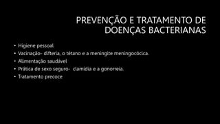 PREVENÇÃO E TRATAMENTO DE
DOENÇAS BACTERIANAS
• Higiene pessoal
• Vacinação- difteria, o tétano e a meningite meningocócica.
• Alimentação saudável
• Prática de sexo seguro- clamídia e a gonorreia.
• Tratamento precoce
 