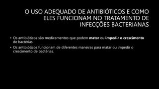 O USO ADEQUADO DE ANTIBIÓTICOS E COMO
ELES FUNCIONAM NO TRATAMENTO DE
INFECÇÕES BACTERIANAS
• Os antibióticos são medicamentos que podem matar ou impedir o crescimento
de bactérias.
• Os antibióticos funcionam de diferentes maneiras para matar ou impedir o
crescimento de bactérias.
 