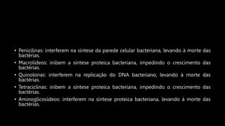 • Penicilinas: interferem na síntese da parede celular bacteriana, levando à morte das
bactérias.
• Macrolídeos: inibem a síntese proteica bacteriana, impedindo o crescimento das
bactérias.
• Quinolonas: interferem na replicação do DNA bacteriano, levando à morte das
bactérias.
• Tetraciclinas: inibem a síntese proteica bacteriana, impedindo o crescimento das
bactérias.
• Aminoglicosídeos: interferem na síntese proteica bacteriana, levando à morte das
bactérias.
 