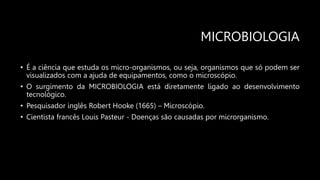 MICROBIOLOGIA
• É a ciência que estuda os micro-organismos, ou seja, organismos que só podem ser
visualizados com a ajuda de equipamentos, como o microscópio.
• O surgimento da MICROBIOLOGIA está diretamente ligado ao desenvolvimento
tecnológico.
• Pesquisador inglês Robert Hooke (1665) – Microscópio.
• Cientista francês Louis Pasteur - Doenças são causadas por microrganismo.
 