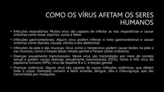 COMO OS VÍRUS AFETAM OS SERES
HUMANOS
• Infecções respiratórias: Muitos vírus são capazes de infectar as vias respiratórias e causar
sintomas como tosse, espirros, coriza e febre.
• Infecções gastrointestinais: Alguns vírus podem infectar o trato gastrointestinal e causar
sintomas como diarreia, náusea, vômito e dor abdominal.
• Infecções da pele e das mucosas: Vírus como o herpesvírus podem causar lesões na pele e
nas mucosas, como o herpes labial, herpes genital e herpes zóster (cobreiro).
• Doenças sexualmente transmissíveis: Vários vírus são transmitidos por meio de contato
sexual e podem causar doenças sexualmente transmissíveis (DSTs), como o HIV, vírus do
papiloma humano (HPV), vírus da hepatite B e C, e herpes genital.
• Doenças sistêmicas: Alguns vírus são capazes de causar infecções sistêmicas, que afetam
todo o corpo. Exemplos incluem a febre amarela, dengue, zika e chikungunya, que são
transmitidas por mosquitos.
 