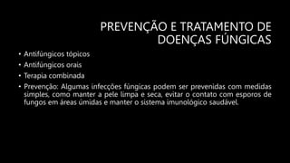 PREVENÇÃO E TRATAMENTO DE
DOENÇAS FÚNGICAS
• Antifúngicos tópicos
• Antifúngicos orais
• Terapia combinada
• Prevenção: Algumas infecções fúngicas podem ser prevenidas com medidas
simples, como manter a pele limpa e seca, evitar o contato com esporos de
fungos em áreas úmidas e manter o sistema imunológico saudável.
 
