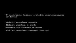 • Os organismos vivos classificados como bactérias apresentam as seguintes
características:
• a) são seres pluricelulares e eucariontes
• b) são seres unicelulares e procariontes
• c) são seres uni ou pluricelulares e eucariontes
• d) são seres pluricelulares e procariontes ou eucariontes
 
