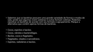• Sabemos que as bactérias possuem uma grande variedade de formas e modos de
vida, sendo que algumas vivem solitárias e outras formam colônias. Podemos
classificar as bactérias de acordo com seu formato e agrupamento. Marque a
alternativa que contém apenas formas de bactérias.
• Cocos, espirilos e bacilos.
• Cocos, vibriões e bacteriófagos.
• Bacilos, cocos e flagelados.
• Flagelados, ciliados e sarcodíneos.
• Espirilos, radiolários e bacilos.
 