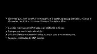 • Sabemos que, além do DNA cromossômico, a bactéria possui plasmídeos. Marque a
alternativa que indica corretamente o que é um plasmídeo.
• Grandes moléculas de DNA ligadas às proteínas histonas.
• DNA presente no interior do núcleo.
• DNA encontrado nos cromossomos essencial para a vida da bactéria.
• Pequenas moléculas de DNA circular.
 