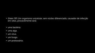 • (Fatec-SP) Um organismo unicelular, sem núcleo diferenciado, causador de infecção
em ratos, provavelmente será:
• uma bactéria.
• uma alga.
• um vírus.
• um fungo.
• um protozoário.
 