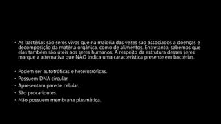• As bactérias são seres vivos que na maioria das vezes são associados a doenças e
decomposição da matéria orgânica, como de alimentos. Entretanto, sabemos que
elas também são úteis aos seres humanos. A respeito da estrutura desses seres,
marque a alternativa que NÃO indica uma característica presente em bactérias.
• Podem ser autotróficas e heterotróficas.
• Possuem DNA circular.
• Apresentam parede celular.
• São procariontes.
• Não possuem membrana plasmática.
 