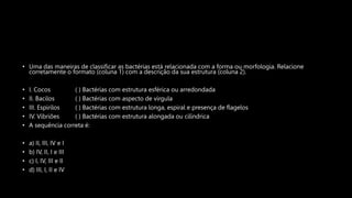 • Uma das maneiras de classificar as bactérias está relacionada com a forma ou morfologia. Relacione
corretamente o formato (coluna 1) com a descrição da sua estrutura (coluna 2).
• I. Cocos ( ) Bactérias com estrutura esférica ou arredondada
• II. Bacilos ( ) Bactérias com aspecto de vírgula
• III. Espirilos ( ) Bactérias com estrutura longa, espiral e presença de flagelos
• IV. Vibriões ( ) Bactérias com estrutura alongada ou cilíndrica
• A sequência correta é:
• a) II, III, IV e I
• b) IV, II, I e III
• c) I, IV, III e II
• d) III, I, II e IV
 