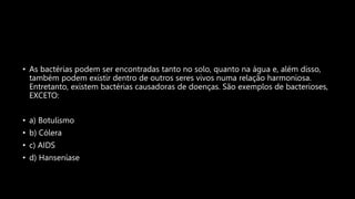• As bactérias podem ser encontradas tanto no solo, quanto na água e, além disso,
também podem existir dentro de outros seres vivos numa relação harmoniosa.
Entretanto, existem bactérias causadoras de doenças. São exemplos de bacterioses,
EXCETO:
• a) Botulismo
• b) Cólera
• c) AIDS
• d) Hanseníase
 