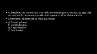 • As bactérias são organismos que realizam reprodução assexuada, ou seja, não
necessitam de outro membro da espécie para produzir descendentes.
• Geralmente, as bactérias se reproduzem por
• a) Gametogênese
b) Divisão binária
c) Fragmentação
d) Polinização
 