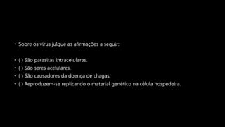 • Sobre os vírus julgue as afirmações a seguir:
• ( ) São parasitas intracelulares.
• ( ) São seres acelulares.
• ( ) São causadores da doença de chagas.
• ( ) Reproduzem-se replicando o material genético na célula hospedeira.
 