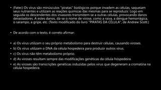 • (Fatec) Os vírus são minúsculos "piratas" biológicos porque invadem as células, saqueiam
seus nutrientes e utilizam as reações químicas das mesmas para se reproduzir. Logo em
seguida os descendentes dos invasores transmitem-se a outras células, provocando danos
devastadores. A estes danos, dá-se o nome de virose, como a raiva, a dengue hemorrágica,
o sarampo, a gripe, etc. (Texto modificado do livro "PIRATAS DA CÉLULA", de Andrew Scott.)
• De acordo com o texto, é correto afirmar:
• a) Os vírus utilizam o seu próprio metabolismo para destruir células, causando viroses.
• b) Os vírus utilizam o DNA da célula hospedeira para produzir outros vírus.
• c) Os vírus não têm metabolismo próprio.
• d) As viroses resultam sempre das modificações genéticas da célula hospedeira.
• e) As viroses são transcrições genéticas induzidas pelos vírus que degeneram a cromatina na
célula hospedeira.
 