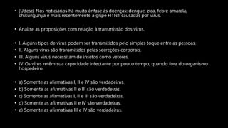 • (Udesc) Nos noticiários há muita ênfase às doenças: dengue, zica, febre amarela,
chikungunya e mais recentemente a gripe H1N1 causadas por vírus.
• Analise as proposições com relação à transmissão dos vírus.
• I. Alguns tipos de vírus podem ser transmitidos pelo simples toque entre as pessoas.
• II. Alguns vírus são transmitidos pelas secreções corporais.
• III. Alguns vírus necessitam de insetos como vetores.
• IV. Os vírus retêm sua capacidade infectante por pouco tempo, quando fora do organismo
hospedeiro.
• a) Somente as afirmativas I, II e IV são verdadeiras.
• b) Somente as afirmativas II e III são verdadeiras.
• c) Somente as afirmativas I, II e III são verdadeiras.
• d) Somente as afirmativas II e IV são verdadeiras.
• e) Somente as afirmativas III e IV são verdadeiras.
 