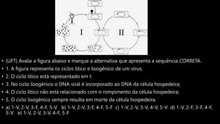 • (UFT) Avalie a figura abaixo e marque a alternativa que apresenta a sequência CORRETA.
• 1. A figura representa os ciclos lítico e lisogênico de um vírus;
• 2. O ciclo lítico está representado em I:
• 3. No ciclo lisogênico o DNA viral é incorporado ao DNA da célula hospedeira;
• 4. O ciclo lítico não está relacionado com o rompimento da célula hospedeira;
• 5. O ciclo lisogênico sempre resulta em morte da célula hospedeira.
• a) 1-V, 2-V, 3-F, 4-F, 5-V b) 1-V, 2-V, 3-F, 4-F, 5-F c) 1-V, 2-V, 3-V, 4-V, 5-V d) 1-V, 2-F, 3-F, 4-F,
5-V e) 1-V, 2-V, 3-V, 4-F, 5-F
 