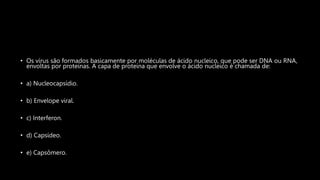 • Os vírus são formados basicamente por moléculas de ácido nucleico, que pode ser DNA ou RNA,
envoltas por proteínas. A capa de proteína que envolve o ácido nucleico é chamada de:
• a) Nucleocapsídio.
• b) Envelope viral.
• c) Interferon.
• d) Capsídeo.
• e) Capsômero.
 