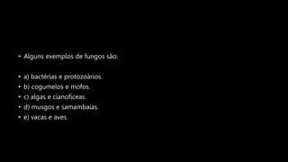 • Alguns exemplos de fungos são:
• a) bactérias e protozoários.
• b) cogumelos e mofos.
• c) algas e cianofíceas.
• d) musgos e samambaias.
• e) vacas e aves.
 