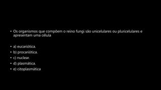 • Os organismos que compõem o reino fungi são unicelulares ou pluricelulares e
apresentam uma célula
• a) eucariótica.
• b) procariótica.
• c) nuclear.
• d) plasmática.
• e) citoplasmática
 