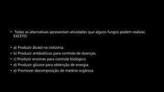 • Todas as alternativas apresentam atividades que alguns fungos podem realizar,
EXCETO:
• a) Produzir álcool na indústria.
• b) Produzir antibióticos para controle de doenças.
• c) Produzir enzimas para controle biológico.
• d) Produzir glicose para obtenção de energia.
• e) Promover decomposição de matéria orgânica.
 
