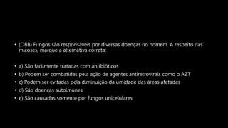 • (OBB) Fungos são responsáveis por diversas doenças no homem. A respeito das
micoses, marque a alternativa correta:
• a) São facilmente tratadas com antibióticos
• b) Podem ser combatidas pela ação de agentes antiretrovirais como o AZT
• c) Podem ser evitadas pela diminuição da umidade das áreas afetadas
• d) São doenças autoimunes
• e) São causadas somente por fungos unicelulares
 