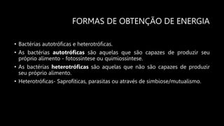 FORMAS DE OBTENÇÃO DE ENERGIA
• Bactérias autotróficas e heterotróficas.
• As bactérias autotróficas são aquelas que são capazes de produzir seu
próprio alimento - fotossíntese ou quimiossíntese.
• As bactérias heterotróficas são aquelas que não são capazes de produzir
seu próprio alimento.
• Heterotróficas- Saprofíticas, parasitas ou através de simbiose/mutualismo.
 