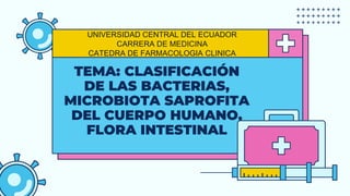 TEMA: CLASIFICACIÓN
DE LAS BACTERIAS,
MICROBIOTA SAPROFITA
DEL CUERPO HUMANO,
FLORA INTESTINAL
UNIVERSIDAD CENTRAL DEL ECUADOR
CARRERA DE MEDICINA
CATEDRA DE FARMACOLOGIA CLINICA
 