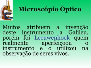 Microscópio   Óptico Muitos atribuem a invenção deste instrumento a Galileu, porém foi  Leeuwenhoek  quem realmente aperfeiçoou o instrumento e o utilizou na observação de seres vivos.   