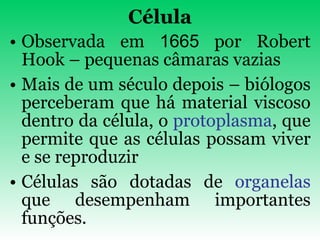 Célula Observada em  1665  por Robert Hook – pequenas câmaras vazias Mais de um século depois – biólogos perceberam que há material viscoso dentro da célula, o  protoplasma , que permite que as células possam viver e se reproduzir Células são dotadas de  organelas  que desempenham importantes funções. 
