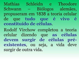 Mathias Schleidn e Theodore Schwann – Biólogos alemães, propuseram em  1838  a teoria celular de que  tudo que é vivo é constituído de células .  Rodolf Virchow completou a teoria celular dizendo que  as células devem surgir de células pré-existentes , ou seja, a vida deve surgir de outra vida. 